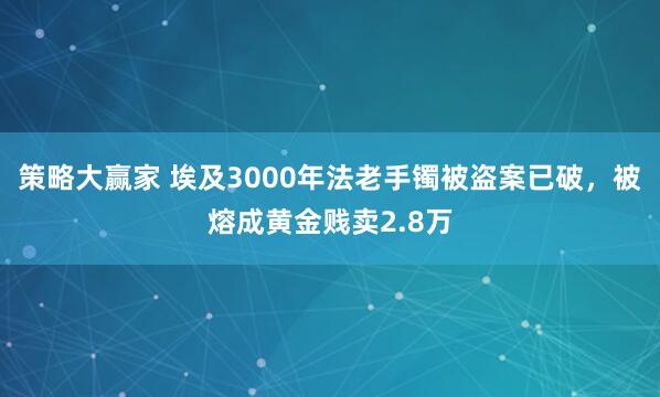策略大赢家 埃及3000年法老手镯被盗案已破，被熔成黄金贱卖2.8万