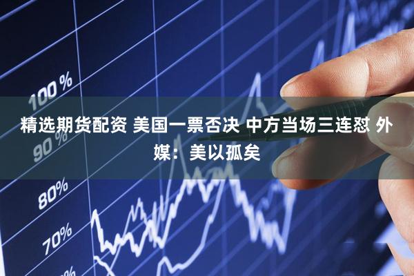 精选期货配资 美国一票否决 中方当场三连怼 外媒：美以孤矣