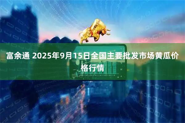 富余通 2025年9月15日全国主要批发市场黄瓜价格行情