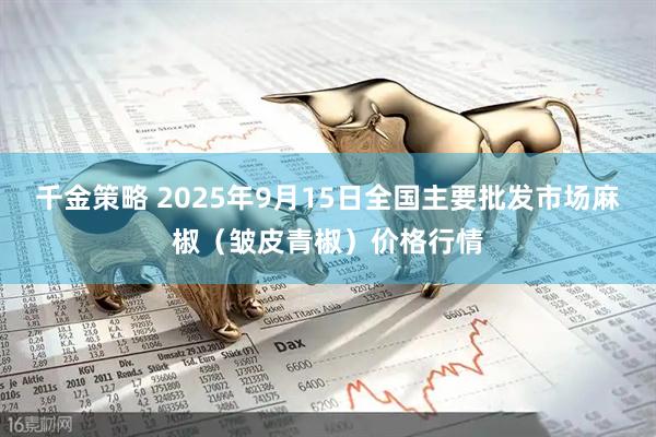千金策略 2025年9月15日全国主要批发市场麻椒（皱皮青椒）价格行情