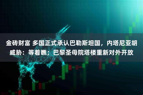 金砖财富 多国正式承认巴勒斯坦国，内塔尼亚胡威胁：等着瞧；巴黎圣母院塔楼重新对外开放