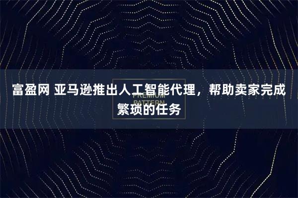 富盈网 亚马逊推出人工智能代理，帮助卖家完成繁琐的任务