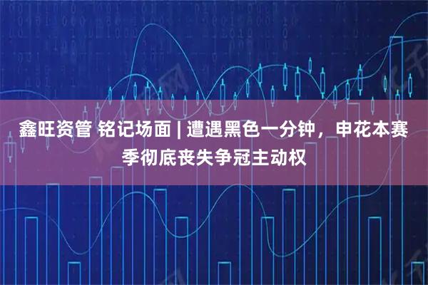鑫旺资管 铭记场面 | 遭遇黑色一分钟，申花本赛季彻底丧失争冠主动权