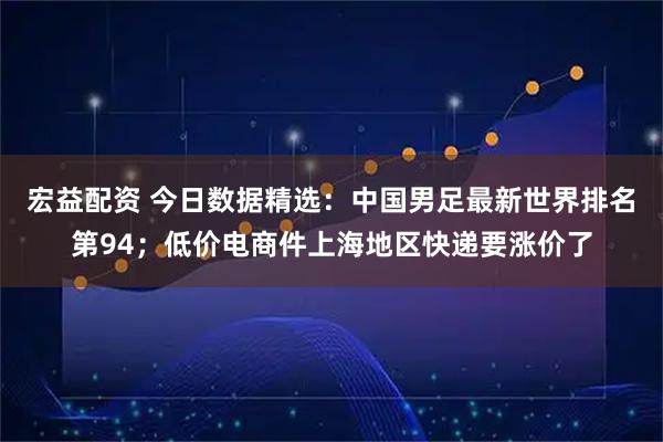 宏益配资 今日数据精选：中国男足最新世界排名第94；低价电商件上海地区快递要涨价了