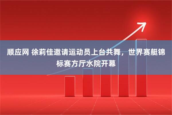 顺应网 徐莉佳邀请运动员上台共舞，世界赛艇锦标赛方厅水院开幕