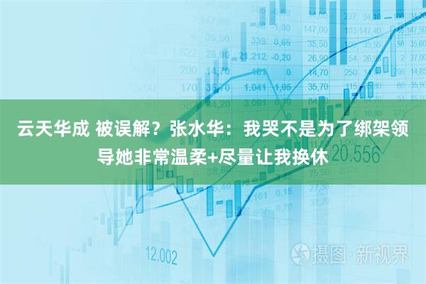 云天华成 被误解？张水华：我哭不是为了绑架领导她非常温柔+尽量让我换休