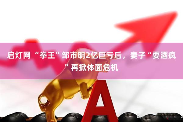 启灯网 “拳王”邹市明2亿巨亏后，妻子“耍酒疯”再掀体面危机