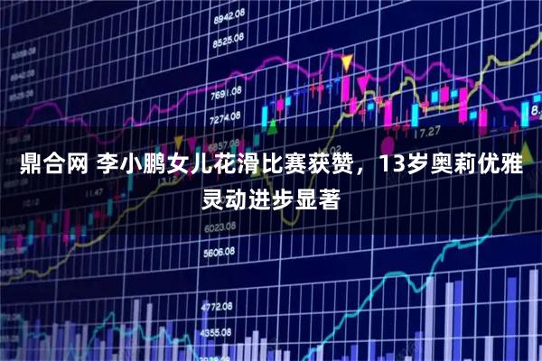 鼎合网 李小鹏女儿花滑比赛获赞，13岁奥莉优雅灵动进步显著