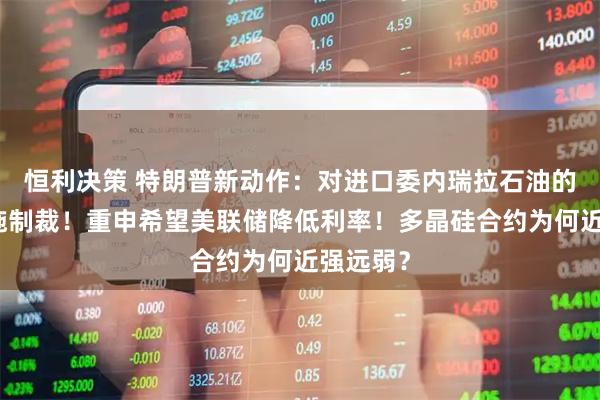 恒利决策 特朗普新动作：对进口委内瑞拉石油的国家实施制裁！重申希望美联储降低利率！多晶硅合约为何近强远弱？