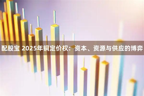 配股宝 2025年铜定价权：资本、资源与供应的博弈