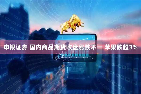 申银证券 国内商品期货收盘涨跌不一 苹果跌超3%
