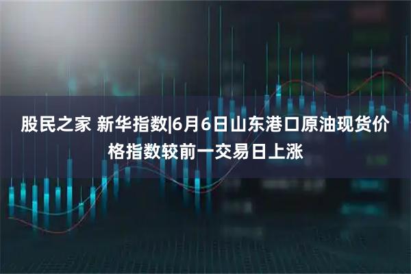 股民之家 新华指数|6月6日山东港口原油现货价格指数较前一交易日上涨