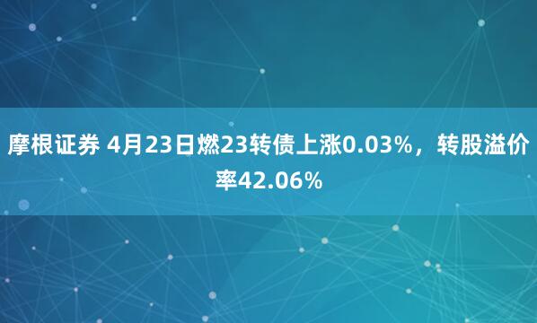 摩根证券 4月23日燃23转债上涨0.03%，转股溢价率42.06%