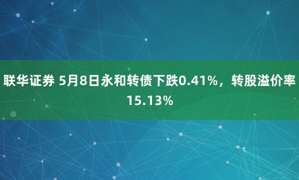 联华证券 5月8日永和转债下跌0.41%，转股溢价率15.13%