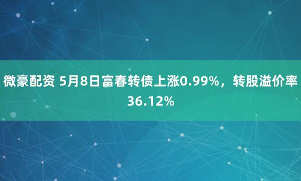 微豪配资 5月8日富春转债上涨0.99%，转股溢价率36.12%