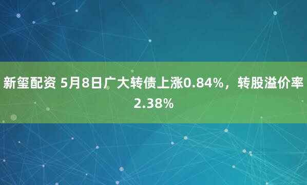 新玺配资 5月8日广大转债上涨0.84%，转股溢价率2.38%