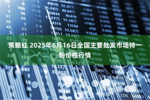 策略红 2025年6月16日全国主要批发市场特一粉价格行情