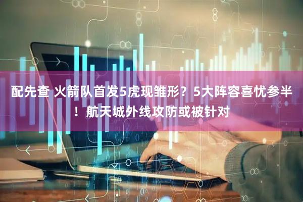 配先查 火箭队首发5虎现雏形？5大阵容喜忧参半！航天城外线攻防或被针对