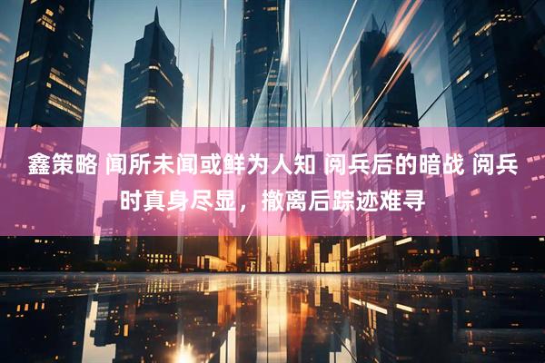 鑫策略 闻所未闻或鲜为人知 阅兵后的暗战 阅兵时真身尽显，撤离后踪迹难寻