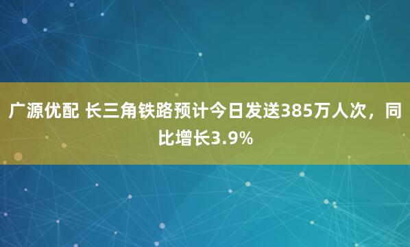 广源优配 长三角铁路预计今日发送385万人次，同比增长3.9%