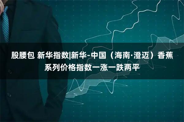 股腰包 新华指数|新华-中国（海南·澄迈）香蕉系列价格指数一涨一跌两平