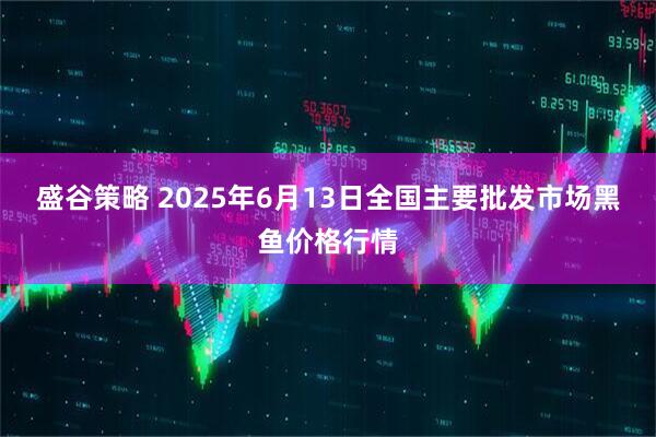 盛谷策略 2025年6月13日全国主要批发市场黑鱼价格行情