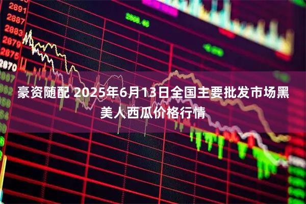 豪资随配 2025年6月13日全国主要批发市场黑美人西瓜价格行情