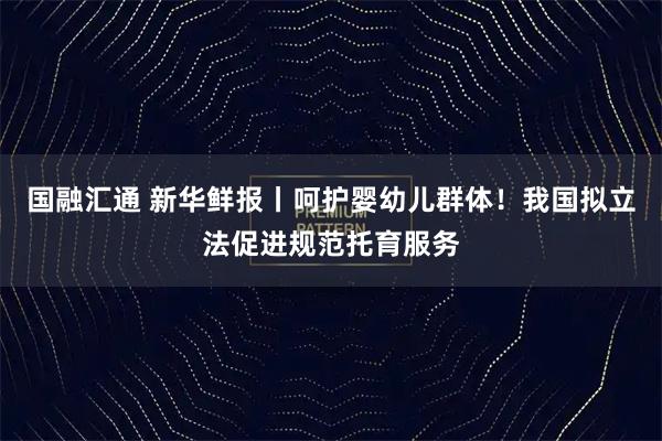 国融汇通 新华鲜报丨呵护婴幼儿群体！我国拟立法促进规范托育服务