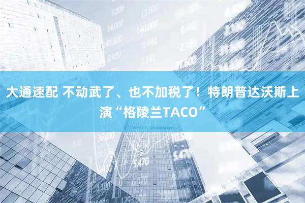 大通速配 不动武了、也不加税了！特朗普达沃斯上演“格陵兰TACO”