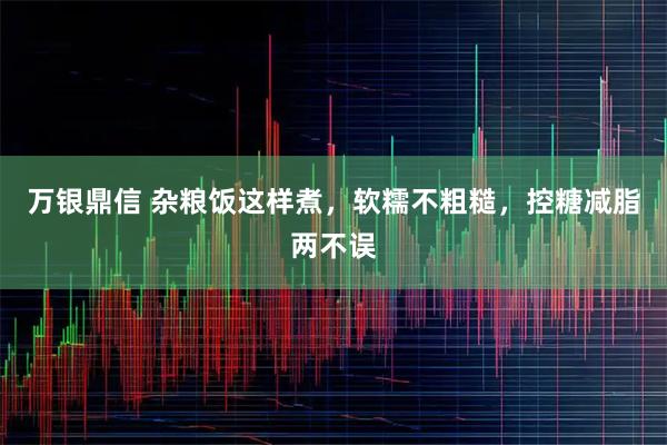 万银鼎信 杂粮饭这样煮，软糯不粗糙，控糖减脂两不误