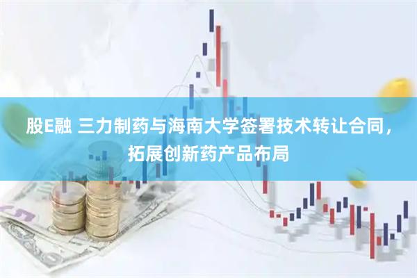 股E融 三力制药与海南大学签署技术转让合同，拓展创新药产品布局