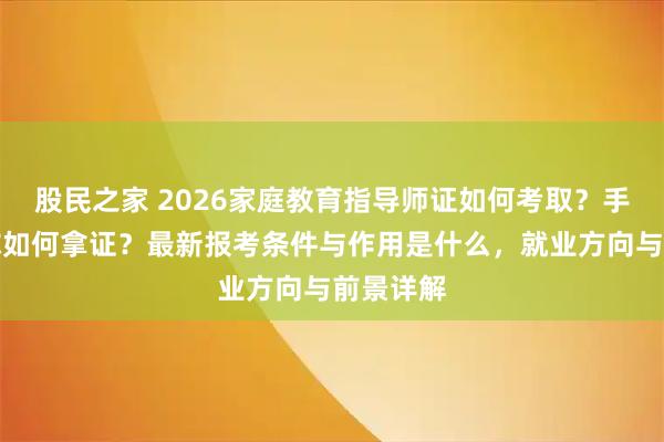 股民之家 2026家庭教育指导师证如何考取？手把手教你如何拿证？最新报考条件与作用是什么，就业方向与前景详解
