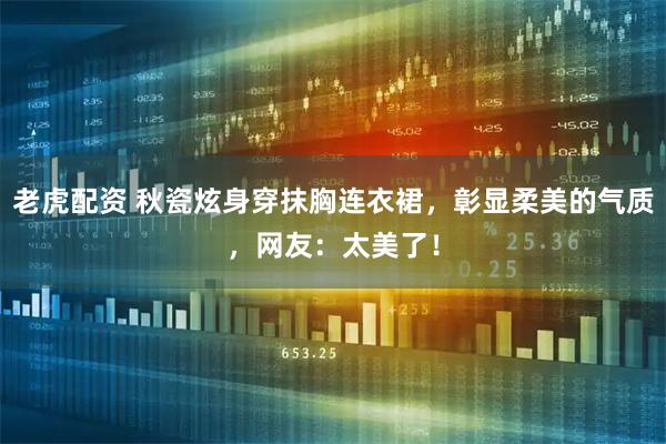 老虎配资 秋瓷炫身穿抹胸连衣裙，彰显柔美的气质，网友：太美了！