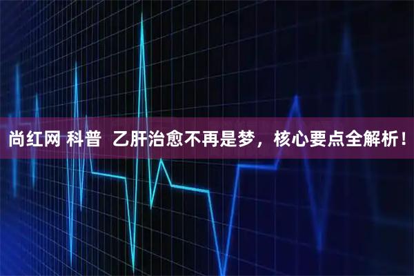 尚红网 科普  乙肝治愈不再是梦，核心要点全解析！