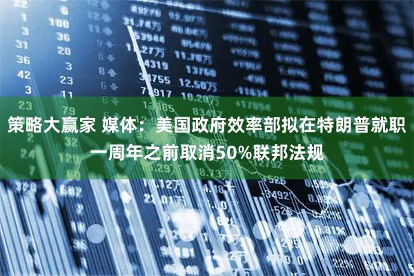 策略大赢家 媒体：美国政府效率部拟在特朗普就职一周年之前取消50%联邦法规